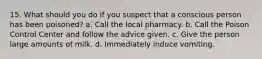 15. What should you do if you suspect that a conscious person has been poisoned? a. Call the local pharmacy. b. Call the Poison Control Center and follow the advice given. c. Give the person large amounts of milk. d. Immediately induce vomiting.