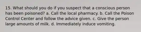 15. What should you do if you suspect that a conscious person has been poisoned? a. Call the local pharmacy. b. Call the Poison Control Center and follow the advice given. c. Give the person large amounts of milk. d. Immediately induce vomiting.