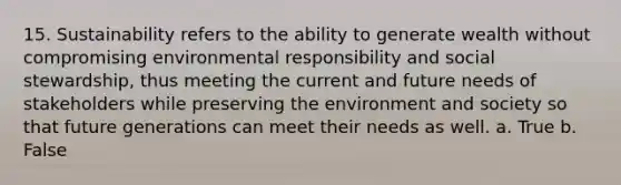 15. Sustainability refers to the ability to generate wealth without compromising environmental responsibility and social stewardship, thus meeting the current and future needs of stakeholders while preserving the environment and society so that future generations can meet their needs as well. a. True b. False