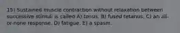 15) Sustained muscle contraction without relaxation between successive stimuli is called A) tonus. B) fused tetanus. C) an all-or-none response. D) fatigue. E) a spasm.