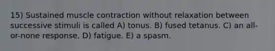 15) Sustained muscle contraction without relaxation between successive stimuli is called A) tonus. B) fused tetanus. C) an all-or-none response. D) fatigue. E) a spasm.