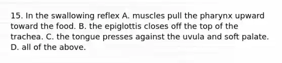 15. In the swallowing reflex A. muscles pull the pharynx upward toward the food. B. the epiglottis closes off the top of the trachea. C. the tongue presses against the uvula and soft palate. D. all of the above.