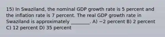 15) In Swaziland, the nominal GDP growth rate is 5 percent and the inflation rate is 7 percent. The real GDP growth rate in Swaziland is approximately ________. A) −2 percent B) 2 percent C) 12 percent D) 35 percent