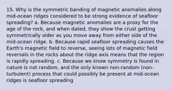 15. Why is the symmetric banding of magnetic anomalies along mid-ocean ridges considered to be strong evidence of seafloor spreading? a. Because magnetic anomalies are a proxy for the age of the rock, and when dated, they show the crust getting symmetrically older as you move away from either side of the mid-ocean ridge. b. Because rapid seafloor spreading causes the Earth's magnetic field to reverse, seeing lots of magnetic field reversals in the rocks about the ridge axis means that the region is rapidly spreading. c. Because we know symmetry is found in nature is not random, and the only known non-random (non-turbulent) process that could possibly be present at mid-ocean ridges is seafloor spreading