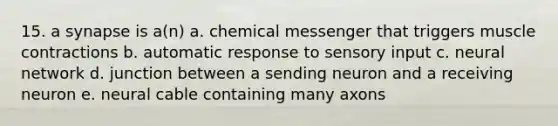 15. a synapse is a(n) a. chemical messenger that triggers muscle contractions b. automatic response to sensory input c. neural network d. junction between a sending neuron and a receiving neuron e. neural cable containing many axons