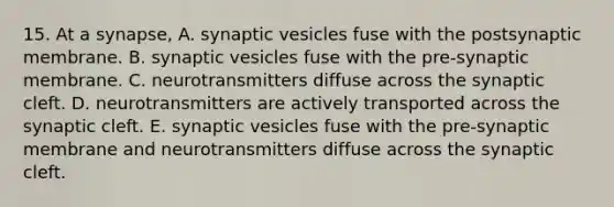 15. At a synapse, A. synaptic vesicles fuse with the postsynaptic membrane. B. synaptic vesicles fuse with the pre-synaptic membrane. C. neurotransmitters diffuse across the synaptic cleft. D. neurotransmitters are actively transported across the synaptic cleft. E. synaptic vesicles fuse with the pre-synaptic membrane and neurotransmitters diffuse across the synaptic cleft.