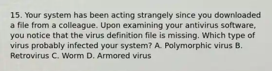 15. Your system has been acting strangely since you downloaded a file from a colleague. Upon examining your antivirus software, you notice that the virus definition file is missing. Which type of virus probably infected your system? A. Polymorphic virus B. Retrovirus C. Worm D. Armored virus