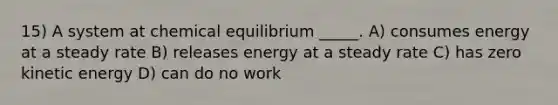 15) A system at chemical equilibrium _____. A) consumes energy at a steady rate B) releases energy at a steady rate C) has zero kinetic energy D) can do no work