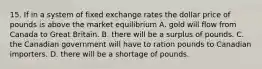 15. If in a system of fixed exchange rates the dollar price of pounds is above the market equilibrium A. gold will flow from Canada to Great Britain. B. there will be a surplus of pounds. C. the Canadian government will have to ration pounds to Canadian importers. D. there will be a shortage of pounds.