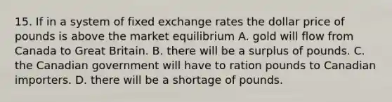 15. If in a system of fixed exchange rates the dollar price of pounds is above the market equilibrium A. gold will flow from Canada to Great Britain. B. there will be a surplus of pounds. C. the Canadian government will have to ration pounds to Canadian importers. D. there will be a shortage of pounds.