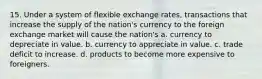 15. Under a system of flexible exchange rates, transactions that increase the supply of the nation's currency to the foreign exchange market will cause the nation's a. currency to depreciate in value. b. currency to appreciate in value. c. trade deficit to increase. d. products to become more expensive to foreigners.