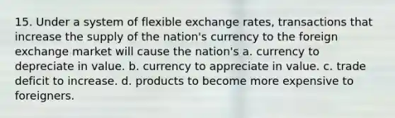 15. Under a system of flexible exchange rates, transactions that increase the supply of the nation's currency to the foreign exchange market will cause the nation's a. currency to depreciate in value. b. currency to appreciate in value. c. trade deficit to increase. d. products to become more expensive to foreigners.