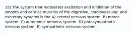 15) The system that modulates excitation and inhibition of the smooth and cardiac muscles of the digestive, cardiovascular, and excretory systems is the A) central nervous system. B) motor system. C) autonomic nervous system. D) parasympathetic nervous system. E) sympathetic nervous system.