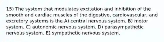 15) The system that modulates excitation and inhibition of the smooth and cardiac muscles of the digestive, cardiovascular, and excretory systems is the A) central nervous system. B) motor system. C) autonomic nervous system. D) parasympathetic nervous system. E) sympathetic nervous system.