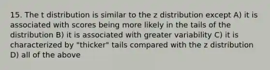 15. The t distribution is similar to the z distribution except A) it is associated with scores being more likely in the tails of the distribution B) it is associated with greater variability C) it is characterized by "thicker" tails compared with the z distribution D) all of the above