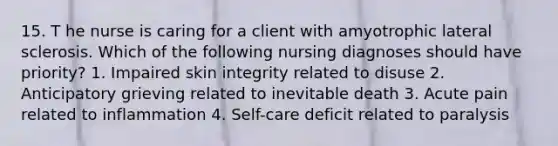 15. T he nurse is caring for a client with amyotrophic lateral sclerosis. Which of the following nursing diagnoses should have priority? 1. Impaired skin integrity related to disuse 2. Anticipatory grieving related to inevitable death 3. Acute pain related to inflammation 4. Self-care deficit related to paralysis