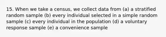 15. When we take a census, we collect data from (a) a stratified random sample (b) every individual selected in a simple random sample (c) every individual in the population (d) a voluntary response sample (e) a convenience sample