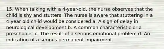 15. When talking with a 4-year-old, the nurse observes that the child is shy and stutters. The nurse is aware that stuttering in a 4-year-old child would be considered a. A sign of delay in neurological development b. A common characteristic or a preschooler c. The result of a serious emotional problem d. An indication of a serious permanent impairment