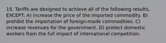 15. Tariffs are designed to achieve all of the following results, EXCEPT: A) increase the price of the imported commodity. B) prohibit the importation of foreign-made commodities. C) increase revenues for the government. D) protect domestic workers from the full impact of international competition.