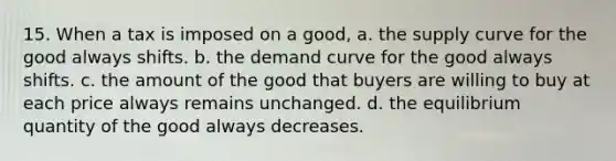 15. When a tax is imposed on a good, a. the supply curve for the good always shifts. b. the demand curve for the good always shifts. c. the amount of the good that buyers are willing to buy at each price always remains unchanged. d. the equilibrium quantity of the good always decreases.