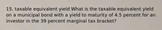 15. taxable equivalent yield What is the taxable equivalent yield on a municipal bond with a yield to maturity of 4.5 percent for an investor in the 39 percent marginal tax bracket?