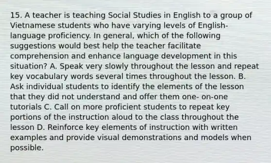 15. A teacher is teaching Social Studies in English to a group of Vietnamese students who have varying levels of English-language proficiency. In general, which of the following suggestions would best help the teacher facilitate comprehension and enhance language development in this situation? A. Speak very slowly throughout the lesson and repeat key vocabulary words several times throughout the lesson. B. Ask individual students to identify the elements of the lesson that they did not understand and offer them one- on-one tutorials C. Call on more proficient students to repeat key portions of the instruction aloud to the class throughout the lesson D. Reinforce key elements of instruction with written examples and provide visual demonstrations and models when possible.