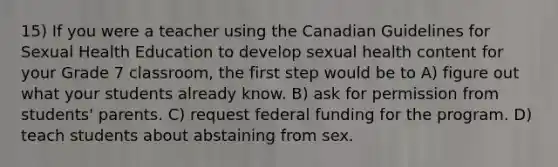 15) If you were a teacher using the Canadian Guidelines for Sexual Health Education to develop sexual health content for your Grade 7 classroom, the first step would be to A) figure out what your students already know. B) ask for permission from students' parents. C) request federal funding for the program. D) teach students about abstaining from sex.