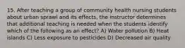 15. After teaching a group of community health nursing students about urban sprawl and its effects, the instructor determines that additional teaching is needed when the students identify which of the following as an effect? A) Water pollution B) Heat islands C) Less exposure to pesticides D) Decreased air quality