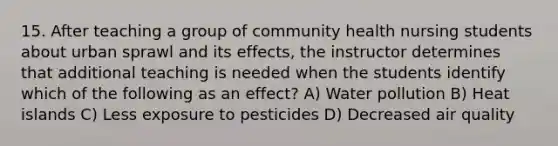 15. After teaching a group of community health nursing students about urban sprawl and its effects, the instructor determines that additional teaching is needed when the students identify which of the following as an effect? A) Water pollution B) Heat islands C) Less exposure to pesticides D) Decreased air quality