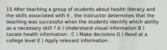 15 After teaching a group of students about health literacy and the skills associated with it , the instructor determines that the teaching was successful when the students identify which ability as a necessary skill ? A ) Understand visual information B ) Locate health information . C ) Make decisions D ) Read at a college level E ) Apply relevant information .