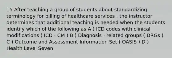 15 After teaching a group of students about standardizing terminology for billing of healthcare services , the instructor determines that additional teaching is needed when the students identify which of the following as A ) ICD codes with clinical modifications ( ICD - CM ) B ) Diagnosis - related groups ( DRGs ) C ) Outcome and Assessment Information Set ( OASIS ) D ) Health Level Seven