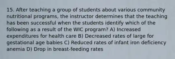 15. After teaching a group of students about various community nutritional programs, the instructor determines that the teaching has been successful when the students identify which of the following as a result of the WIC program? A) Increased expenditures for health care B) Decreased rates of large for gestational age babies C) Reduced rates of infant iron deficiency anemia D) Drop in breast-feeding rates