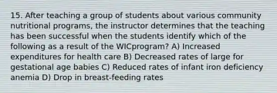 15. After teaching a group of students about various community nutritional programs, the instructor determines that the teaching has been successful when the students identify which of the following as a result of the WICprogram? A) Increased expenditures for health care B) Decreased rates of large for gestational age babies C) Reduced rates of infant iron deficiency anemia D) Drop in breast-feeding rates