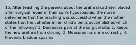 15. After teaching the parents about the urethral catheter placed after surgical repair of their son's hypospadias, the nurse determines that the teaching was successful when the mother states that the catheter in her child's penis accomplishes which of the following? 1. Decreases pain at the surgical site. 2. Keeps the new urethra from closing. 3. Measures his urine correctly. 4. Prevents bladder spasms.