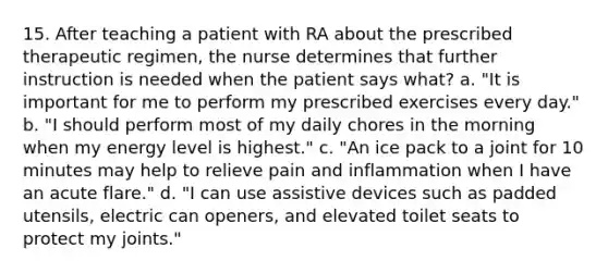 15. After teaching a patient with RA about the prescribed therapeutic regimen, the nurse determines that further instruction is needed when the patient says what? a. "It is important for me to perform my prescribed exercises every day." b. "I should perform most of my daily chores in the morning when my energy level is highest." c. "An ice pack to a joint for 10 minutes may help to relieve pain and inflammation when I have an acute flare." d. "I can use assistive devices such as padded utensils, electric can openers, and elevated toilet seats to protect my joints."