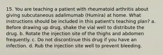 15. You are teaching a patient with rheumatoid arthritis about giving subcutaneous adalimumab (Humira) at home. What instructions should be included in this patient's teaching plan? a. Before drawing up drug, shake the vial well to distribute the drug. b. Rotate the injection site of the thighs and abdomen frequently. c. Do not discontinue this drug if you have an infection. d. Rub the injection site well to prevent bleeding.