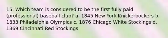 15. Which team is considered to be the first fully paid (professional) baseball club? a. 1845 New York Knickerbockers b. 1833 Philadelphia Olympics c. 1876 Chicago White Stockings d. 1869 Cincinnati Red Stockings