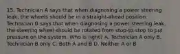 15. Technician A says that when diagnosing a power steering leak, the wheels should be in a straight-ahead position. Technician B says that when diagnosing a power steering leak, the steering wheel should be rotated from stop-to-stop to put pressure on the system. Who is right? A. Technician A only B. Technician B only C. Both A and B D. Neither A or B