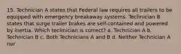 15. Technician A states that Federal law requires all trailers to be equipped with emergency breakaway systems. Technician B states that surge trailer brakes are self-contained and powered by inertia. Which technician is correct? a. Technician A b. Technician B c. Both Technicians A and B d. Neither Technician A nor