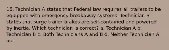 15. Technician A states that Federal law requires all trailers to be equipped with emergency breakaway systems. Technician B states that surge trailer brakes are self-contained and powered by inertia. Which technician is correct? a. Technician A b. Technician B c. Both Technicians A and B d. Neither Technician A nor