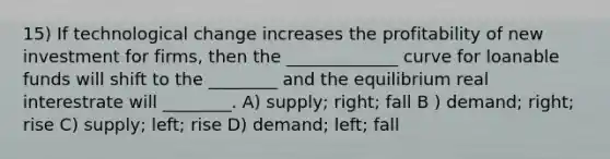 15) If technological change increases the profitability of new investment for firms, then the _____________ curve for loanable funds will shift to the ________ and the equilibrium real interestrate will ________. A) supply; right; fall B ) demand; right; rise C) supply; left; rise D) demand; left; fall