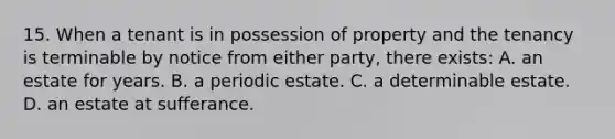 15. When a tenant is in possession of property and the tenancy is terminable by notice from either party, there exists: A. an estate for years. B. a periodic estate. C. a determinable estate. D. an estate at sufferance.