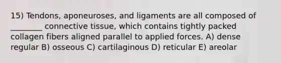 15) Tendons, aponeuroses, and ligaments are all composed of ________ connective tissue, which contains tightly packed collagen fibers aligned parallel to applied forces. A) dense regular B) osseous C) cartilaginous D) reticular E) areolar