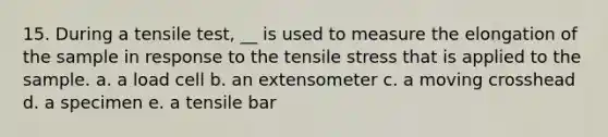 15. During a tensile test, __ is used to measure the elongation of the sample in response to the tensile stress that is applied to the sample. a. a load cell b. an extensometer c. a moving crosshead d. a specimen e. a tensile bar