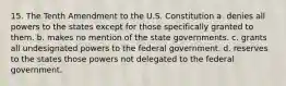 15. The Tenth Amendment to the U.S. Constitution a. denies all powers to the states except for those specifically granted to them. b. makes no mention of the state governments. c. grants all undesignated powers to the federal government. d. reserves to the states those powers not delegated to the federal government.