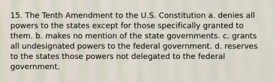 15. The Tenth Amendment to the U.S. Constitution a. denies all powers to the states except for those specifically granted to them. b. makes no mention of the state governments. c. grants all undesignated powers to the federal government. d. reserves to the states those powers not delegated to the federal government.