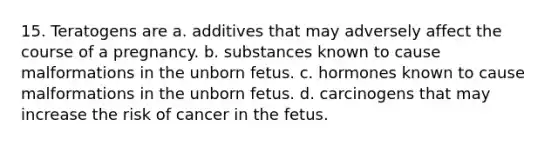 15. Teratogens are a. additives that may adversely affect the course of a pregnancy. b. substances known to cause malformations in the unborn fetus. c. hormones known to cause malformations in the unborn fetus. d. carcinogens that may increase the risk of cancer in the fetus.