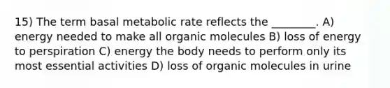 15) The term basal metabolic rate reflects the ________. A) energy needed to make all organic molecules B) loss of energy to perspiration C) energy the body needs to perform only its most essential activities D) loss of organic molecules in urine