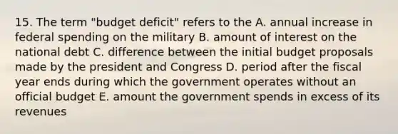 15. The term "budget deficit" refers to the A. annual increase in federal spending on the military B. amount of interest on the national debt C. difference between the initial budget proposals made by the president and Congress D. period after the fiscal year ends during which the government operates without an official budget E. amount the government spends in excess of its revenues