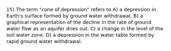 15) The term "cone of depression" refers to A) a depression in Earth's surface formed by ground water withdrawal. B) a graphical representation of the decline in the rate of ground water flow as an aquifer dries out. C) a change in the level of the soil water zone. D) a depression in <a href='https://www.questionai.com/knowledge/kra6qgcwqy-the-water-table' class='anchor-knowledge'>the water table</a> formed by rapid ground water withdrawal.